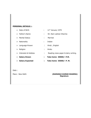 PERSONAL DETAILS :-
 Date of Birth : 11th
January 1979
 Father's Name : Sh. Ram Lakhan Sharma
 Marital Status : Married
 Nationality : Indian
 Language Known : Hindi , English
 Religion : Hindu
 Interests & Hobbies : Reading news paper & dairy writing.
 Salary Drawn : Take home 30000/- P.M.
 Salary Expected : Take home 35000/- P. M.
Date :
Place : New Delhi (RAMANUJ KUMAR SHARMA)
Signature
 
