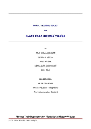PROJECT TRAINING REPORT
ON
plant data history viewer
BY
anju gopalkrishnan
siontani datta
joyita saha
shatarupa chowdhury
(2014-2015)
PROJECT GUIDE:
Mr. nilesh gohel
(Head, Industrial Tomography
And Instrumentation Section)
Project Training report on Plant Data History Viewer
PLANT DATA HISTORY VIEWER Page 1
 