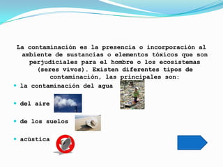 La contaminación es la presencia o incorporación al
  ambiente de sustancias o elementos tóxicos que son
     perjudiciales para el hombre o los ecosistemas
       (seres vivos). Existen diferentes tipos de
          contaminación, las principales son:
 la contaminación del agua


 del aire


 de los suelos


 acùstica
 