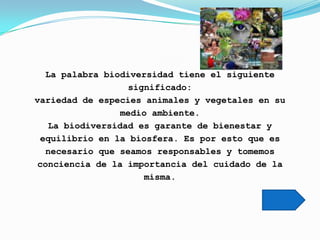 La palabra biodiversidad tiene el siguiente
                   significado:
variedad de especies animales y vegetales en su
                  medio ambiente.
    La biodiversidad es garante de bienestar y
  equilibrio en la biosfera. Es por esto que es
   necesario que seamos responsables y tomemos
 conciencia de la importancia del cuidado de la
                      misma.
 