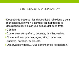 Y TU REGALO PARA EL PLANETA?



• Después de observar las diapositivas reflexiona y deja
 mensajes que inviten a cambiar los hábitos de la
 destrucción por aplicar una cultura del buen trato
Contigo
Con el otro: compañero, docente, familiar, vecino.
Con el entorno: plantas, agua, aire, cuadernos,
 pupitres, paredes, suelo, etc.
Observa los videos… Qué sentimientos te generan?
 