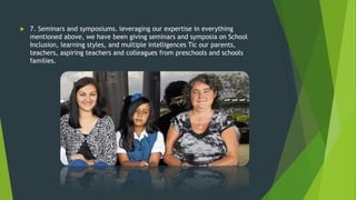  7. Seminars and symposiums. leveraging our expertise in everything
mentioned above, we have been giving seminars and symposia on School
Inclusion, learning styles, and multiple intelligences Tic our parents,
teachers, aspiring teachers and colleagues from preschools and schools
families.
 
