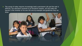  The young of today requires increasingly bold a permanent job and the task is
difficult, but educators involved in its formative mission, we will make the
learner is the inventor of his own life axis by example and guidelines they we
draw.
 