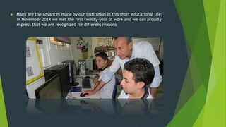  Many are the advances made by our institution in this short educational life;
in November 2014 we met the first twenty-year of work and we can proudly
express that we are recognized for different reasons
 
