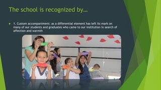 The school is recognized by…
 1. Custom accompaniment: as a differential element has left its mark on
many of our students and graduates who came to our institution in search of
affection and warmth
 