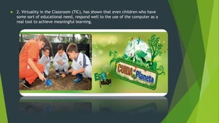  2. Virtuality in the Classroom (TIC), has shown that even children who have
some sort of educational need, respond well to the use of the computer as a
real tool to achieve meaningful learning.
 