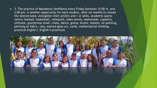  3. The practice of Mandatory Semilleros every Friday between 12:00 m. and
2:00 pm, is another opportunity for each student, after six months to choose
the desired seed, strengthen their artistic and / or skills, academic sports
(micro football, basketball, volleyball, table tennis, taekwondo, capoeira,
ultimate, granjeritos small, chess, dance, guitar, drums, theater, oil painting,
painting on fabric, clay, stained glass art, cards, mathematical thinking,
practical English I, English II practical)
 