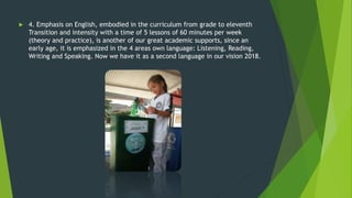  4. Emphasis on English, embodied in the curriculum from grade to eleventh
Transition and intensity with a time of 5 lessons of 60 minutes per week
(theory and practice), is another of our great academic supports, since an
early age, it is emphasized in the 4 areas own language: Listening, Reading,
Writing and Speaking. Now we have it as a second language in our vision 2018.
 