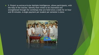 5. Project as extracurricular Multiple Intelligences, allows participants, with
the help of the teacher, identify their minds to be channeled and
strengthened through the workshops that are held twice a week for an hour
and 45 minutes. A single payment per student per semester is done.
 