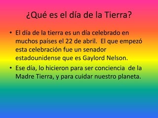 ¿Qué es el día de la Tierra?
• El día de la tierra es un día celebrado en
muchos países el 22 de abril. El que empezó
esta celebración fue un senador
estadounidense que es Gaylord Nelson.
• Ese día, lo hicieron para ser conciencia de la
Madre Tierra, y para cuidar nuestro planeta.
 