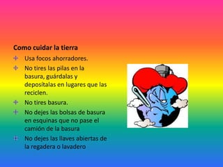 Como cuidar la tierra
Usa focos ahorradores.
No tires las pilas en la
basura, guárdalas y
deposítalas en lugares que las
reciclen.
No tires basura.
No dejes las bolsas de basura
en esquinas que no pase el
camión de la basura
No dejes las llaves abiertas de
la regadera o lavadero
 