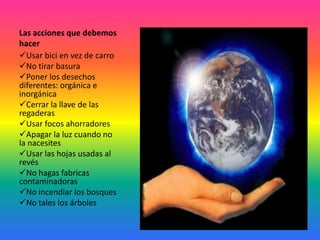 Las acciones que debemos
hacer
Usar bici en vez de carro
No tirar basura
Poner los desechos
diferentes: orgánica e
inorgánica
Cerrar la llave de las
regaderas
Usar focos ahorradores
Apagar la luz cuando no
la nacesites
Usar las hojas usadas al
revés
No hagas fabricas
contaminadoras
No incendiar los bosques
No tales los árboles
 