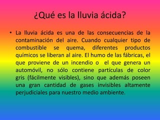 ¿Qué es la lluvia ácida?
• La lluvia ácida es una de las consecuencias de la
contaminación del aire. Cuando cualquier tipo de
combustible se quema, diferentes productos
químicos se liberan al aire. El humo de las fábricas, el
que proviene de un incendio o el que genera un
automóvil, no sólo contiene partículas de color
gris (fácilmente visibles), sino que además poseen
una gran cantidad de gases invisibles altamente
perjudiciales para nuestro medio ambiente.
 
