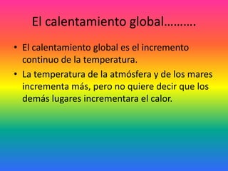 El calentamiento global……….
• El calentamiento global es el incremento
continuo de la temperatura.
• La temperatura de la atmósfera y de los mares
incrementa más, pero no quiere decir que los
demás lugares incrementara el calor.
 