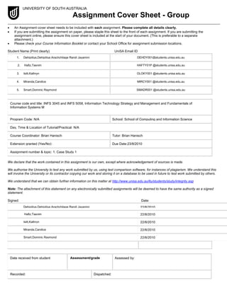 UNIVERSITY OF SOUTH AUSTRALIA
Assignment Cover Sheet - Group
 An Assignment cover sheet needs to be included with each assignment. Please complete all details clearly.
 If you are submitting the assignment on paper, please staple this sheet to the front of each assignment. If you are submitting the
assignment online, please ensure this cover sheet is included at the start of your document. (This is preferable to a separate
attachment.)
 Please check your Course Information Booklet or contact your School Office for assignment submission locations.
Student Name (Print clearly) UniSA Email ID
1. Dehipitiya,Dehipitiya Arachchilage Randi Jayamini
2.
DEHDY001@students.unisa.edu.au
2. Hafiz,Tasnim HAFTY01P @students.unisa.edu.au
3. Isitt,Kathryn OLOKY001 @students.unisa.edu.au
4. Miranda,Candice MIRCY001 @students.unisa.edu.au
5. Smart,Dominic Raymond SMADR001 @students.unisa.edu.au
Course code and title: INFS 3045 and INFS 5058, Information Technology Strategy and Management and Fundamentals of
Information Systems M
Program Code: N/A School: School of Computing and Information Science
Day, Time & Location of Tutorial/Practical: N/A
Course Coordinator: Brian Hanisch Tutor: Brian Hanisch
Extension granted (Yes/No): Due Date:23/8/2010
Assignment number & topic: 1. Case Study 1
We declare that the work contained in this assignment is our own, except where acknowledgement of sources is made.
We authorise the University to test any work submitted by us, using text comparison software, for instances of plagiarism. We understand this
will involve the University or its contractor copying our work and storing it on a database to be used in future to test work submitted by others.
We understand that we can obtain further information on this matter at http://www.unisa.edu.au/ltu/students/study/integrity.asp
Note: The attachment of this statement on any electronically submitted assignments will be deemed to have the same authority as a signed
statement.
Signed: Date:
Dehipitiya,Dehipitiya Arachchilage Randi Jayamini
6.
22/8/2010
Hafiz,Tasnim 22/8/2010
Isitt,Kathryn 22/8/2010
Miranda,Candice 22/8/2010
Smart,Dominic Raymond 22/8/2010
Date received from student Assessment/grade Assessed by:
Recorded: Dispatched:
 
