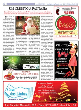 6                                                                           Jornal O EXPRESSO | Sábado/Domingo/Segunda-feira - 22, 23 e 24 de dezembro de 2012



              UM CRÉDITO À FANTASIA                                                                                             Aos nossos clientes
                                                                                                                                desejamos um
  Papai Noel está na ativa há mais de 80 anos. Se você não acredita talvez
  precise prestar mais atenção à criança que está escondida dentro de você                                                         FELIZ NATAL
     N     o mundo da
           imaginação - O
velhinho está na ativa há
                                                                                          dos especialistas aos pais
                                                                                          é que não se preocupem
                                                                                          em tirar dos filhos algu-
mais de 80 anos... Em al-                                                                 mas ideias fantasiosas
guns países de língua es-                                                                 ou mitos que o próprio
panhola, ele é chamado                                                                    tempo se incumbirá de ti-
de Papá Noel. Em Portu-                                                                   rar. “Se a criança teve sua
gal, é Pai Natal. No Brasil,                                                              fantasia reprimida, desa-
Papai Noel. Mas, seja lá                                                                  creditada provavelmente
qual for seu nome, há um                                                                  poderá se transformar
público que, de modo es-                                                                  em um adulto sem cria-
pecial, nunca o confunde:                                                                 tividade, muito racional
as crianças. Não sem um                                                                   e com dificuldades para
certo interesse incons-        Ideologias à parte, o fato é   gar carona no sonho da      expressar suas emoções
ciente, elas têm uma par-      que isso não chega a repre-    criança, brincar com ela,   e sentimentos” – explica
ticular afeição pela figura    sentar uma ameaça séria        sem meter medos em sua      Isabel. O típico arquétipo
do Papai Noel. Afinal, os      às crianças. Ao contrário.     cabeça. A criança conhe-    desse adulto pode ser en-
meios de comunicação,          Em contraposição a uma         ce a sua própria imagi-     contrado no personagem
como a televisão, e mesmo      época em que elas eram         nação. Sempre que ela       Homem Sério da fábula O
as famílias, tratam de, des-   tratadas como seres adul-      não encontra explicações    pequeno príncipe, de An-
de sempre, incutir no pen-     tos em miniatura e não         para as coisas, a criança   toine de Saint-Exupéry.
samento delas a ideia de       como crianças, das asas à      vai buscar respostas nos         Portanto, se alguma
que aquele velhinho que        imaginação, atualmente,        elementos mágicos, na       criança chegar até você e
sempre nos visita na vés-      é considerado um hábito        fantasia, em sua imagi-     dizer Papai Noel existe,
pera do Natal está associa-    saudável que faria bem a       nação” – explica a psicó-   você, como adulto, não
do a algum tipo de ganho,      muitos adultos.                loga Isabel Cristina Cos-   precisa concordar, mas
presente ou recompensa.             “O adulto deve pe-        ta. Por isso, a sugestão    também não deve dizer que
                                                                                          ela está errada e ministrar-
                                                                                          lhe um banho de realidade.
                                                                                          Tudo tem seu tempo certo
                                                                                          nesta vida.”Em uma época
                                                                                          de videogames, que tam-
                                                                                          bém são mágicos para as
                                                                                          crianças, o mito de Papai
                                                                                          Noel ainda resiste. Você
                                                                                          sabe por quê? Porque a vida
                                                                                          nos reserva a realidade para
                                                                                          a hora certa” – pondera a
                                                                                          escritora Tatiana Belinky,
                                                                                          autora de mais de 120 li-
                                                                                          vros destinados às crianças,
                                                                                          para quem a imaginação in-
                                                                                          fantil não deve ser tolhida
                                                                                          e, mais do que isso, precisa
                                                                                          ser cultivada e treinada.
 