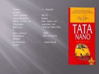 Name : v. deepak 
kumar 
Roll number : b8-22 
Specialization : bifaas 
Book review on : tata nano car 
Tata nano : peoples’ car 
ISBN no : 978-81-7963-719- 
7 
First edition : 2009 
Publishers : PENTAGON 
PRESS 
Exclusively : shree book 
center 
 