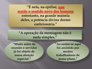 “É nela, na epífise, que
reside o sentido novo dos homens;
entretanto, na grande maioria
deles, a potência divina dorme
embrionária.”
“A operação da mensagem não é
nada simples.”
“Muito antes da
reunião o servidor
já foi objeto de
nossa atenção
especial.”

“Ao sentar-se aqui
foi assistido por
muitos
trabalhadores de
nosso plano.”

 