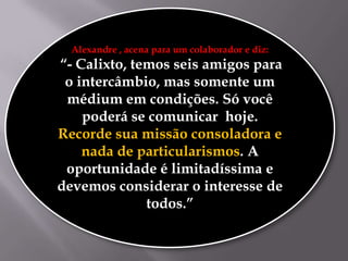 Alexandre , acena para um colaborador e diz:

“- Calixto, temos seis amigos para
o intercâmbio, mas somente um
médium em condições. Só você
poderá se comunicar hoje.
Recorde sua missão consoladora e
nada de particularismos. A
oportunidade é limitadíssima e
devemos considerar o interesse de
todos.”

 