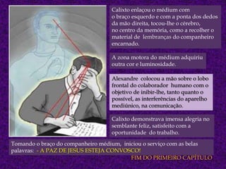 Calixto enlaçou o médium com
o braço esquerdo e com a ponta dos dedos
da mão direita, tocou-lhe o cérebro,
no centro da memória, como a recolher o
material de lembranças do companheiro
encarnado.
A zona motora do médium adquiriu
outra cor e luminosidade.
Alexandre colocou a mão sobre o lobo
frontal do colaborador humano com o
objetivo de inibir-lhe, tanto quanto o
possível, as interferências do aparelho
mediúnico, na comunicação.

Calixto demonstrava imensa alegria no
semblante feliz, satisfeito com a
oportunidade do trabalho.
Tomando o braço do companheiro médium, iniciou o serviço com as belas
palavras: - A PAZ DE JESUS ESTEJA CONVOSCO!
FIM DO PRIMEIRO CAPÍTULO

 