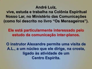 André Luiz,
vive, estuda e trabalha na Colônia Espiritual
Nosso Lar, no Ministério das Comunicações
(como foi descrito no livro “Os Mensageiros”).
Ele está particularmente interessado pelo
estudo da comunicação inter-planos.
O instrutor Alexandre permite uma visita de
A.L., a um núcleo que ele dirige, na crosta,
ligado às atividade de um
Centro Espírita.

 