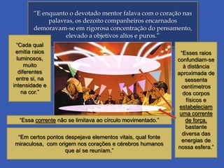 “E enquanto o devotado mentor falava com o coração nas
palavras, os dezoito companheiros encarnados
demoravam-se em rigorosa concentração do pensamento,
elevado a objetivos altos e puros.”
“Cada qual
emitia raios
luminosos,
muito
diferentes
entre si, na
intensidade e
na cor.”

“Essa corrente não se limitava ao círculo movimentado.”
“Em certos pontos despejava elementos vitais, qual fonte
miraculosa, com origem nos corações e cérebros humanos
que aí se reuníam.”

“Esses raios
confundiam-se
à distância
aproximada de
sessenta
centímetros
dos corpos
físicos e
estabeleciam
uma corrente
de força,
bastante
diversa das
energias de
nossa esfera.”

 