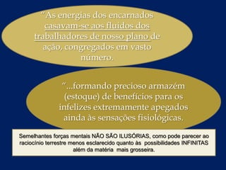 “As energias dos encarnados
casavam-se aos fluidos dos
trabalhadores de nosso plano de
ação, congregados em vasto
número.
“...formando precioso armazém
(estoque) de benefícios para os
infelizes extremamente apegados
ainda às sensações fisiológicas.
Semelhantes forças mentais NÃO SÃO ILUSÓRIAS, como pode parecer ao
raciocínio terrestre menos esclarecido quanto às possibilidades INFINITAS
além da matéria mais grosseira.

 