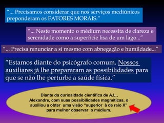 “... Precisamos considerar que nos serviços mediúnicos
preponderam os FATORES MORAIS.”
“... Neste momento o médium necessita de clareza e
serenidade como a superfície lisa de um lago...”
“... Precisa renunciar a si mesmo com abnegação e humildade...”

“Estamos diante do psicógrafo comum. Nossos
auxiliares já lhe prepararam as possibilidades para
que se não lhe perturbe a saúde física.”
Diante da curiosidade científica de A.L.,
Alexandre, com suas possibilidades magnéticas, o
auxiliou a obter uma visão “superior à de raio X”
para melhor observar o médium.

 