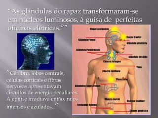 “As glândulas do rapaz transformaram-se
em núcleos luminosos, à guisa de perfeitas
oficinas elétricas.””

“Cérebro, lobos centrais,

células corticais e fibras
nervosas apresentavam
circuitos de energia peculiares.
A epífise irradiava então, raios

intensos e azulados..”

 