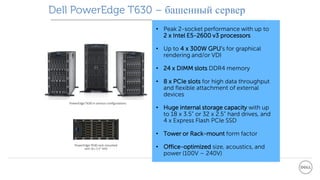Dell PowerEdge T630 – башенный сервер
• Peak 2-socket performance with up to
2 x Intel E5-2600 v3 processors
• Up to 4 x 300W GPU’s for graphical
rendering and/or VDI
• 24 x DIMM slots DDR4 memory
• 8 x PCIe slots for high data throughput
and flexible attachment of external
devices
• Huge internal storage capacity with up
to 18 x 3.5” or 32 x 2.5” hard drives, and
4 x Express Flash PCIe SSD
• Tower or Rack-mount form factor
• Office-optimized size, acoustics, and
power (100V – 240V)
PowerEdge T630 rack-mounted
with 18 x 3.5” HDD
PowerEdge T630 in various configurations
 