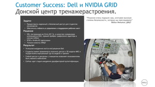 Rogers Williams University
Education
Задачи
• Предоставить надежный и безопасный доступ для студентов-
космонавтов
• Обеспечить гибкость в упралении и поддержке рабочих мест
Решение
• VDI, построенная на Citrix XD 7.6, в качестве гипервизора
используется ESXi, прямой проброс графисекого адаптера в
сессию (vDGA)
• R720 c Nvidia K2 карточками
• Тонкие клиенты Z90Q7
Результат
• Успешное внедрение end-to-end решения Dell
• Студенты имеют возможность получить доступ к 3D модели МКС и
осуществлять виртуальный тур по модели и тренинг
• Гибкий доступ к ресурсам с планшетов позволяет пользователям
быть намного мобильнее
• Сейчас идет стадия внедрения двухфакторной аутентификации
“Решение очень подошло нам, учитывая высокую
степень безопасности, которую мы преследовали”
-Вадим Янюшкин, ДФЦТ
Customer Success: Dell и NVIDIA GRID
Донской центр тренажерастроения.
 