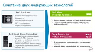 Сочетание двух лидирующих технологий
Wyse Datacenter
Virtual Workstations
• Оттестированная комбинация всех составляющих
решения
• Большой выбор конфигураций под любые задачи
Dell Wyse
Precision Appliance
• Фиксированные, преднастроенные конфигурации
• Созданные для быстрого ввода в экплуатацию и
легкой поддержки
• Высокая производительность
• Надежность
• Пользовательский опыт
• ISV – сертификация
• Сервис и поддержка
• Надежное сочетания железных
решений, ПО и сервиса
• Лучшие в мире тонкие клиенты
• Безопасный доступ к
централизованным данным и ЦОД
• Упращенное управление парком
рабочих мест
Dell Precision
Dell Cloud Client-Computing
 