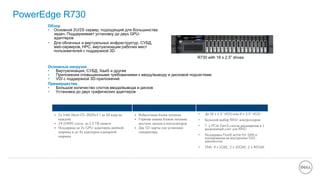 PowerEdge R730
2S/2U rack server , most versatile server in this classОбзор
• Основной 2U/2S сервер, подходящий для большинства
задач. Поддерживает установку до двух GPU-
адаптеров
• Для облачных и виртуальных инфраструктур, СУБД,
web-серверов, HPC, виртуализации рабочих мест
пользователей с поддержкой 3D
Производительность Доступность Масштабируемость
• 2х Intel Xeon E5-2600v3 ( до 18 ядер на
каждом)
• 24 DIMM-слота, до 1.5 TB памяти
• Поддержка до 2х GPU-адаптеров двойной
ширины и до 4х адаптеров одинарной
ширины
• Избыточные блоки питания
• Горячая замена блоков питания,
жестких дисков и вентиляторов
• Две SD-карты для установки
гипервизора
• До 16 x 2.5” HDD или 8 x 3.5” HDD
• Большой выбор RAID-контроллеров
• 7 x PCIe Gen3 слотов расширения и 1
выделенный слот для RAID
• Поддержка FluidCache for SAN и
кеширования на внутренние SSD-
накопители
• SNA: 4 x 1GbE, 2 x 10GbE, 2 x 40GbE
Основные нагрузки
• Виртуализация, СУБД, XaaS и другие
• Приложения сповышенными требованиями к вводу/выводу и дисковой подсистеме
• VDI с поддержкой 3D-приложений
Преимущества
• Большое количество слотов ввода/вывода и дисков
• Установка до двух графических адаптеров
R730 with 16 x 2.5” drives
 