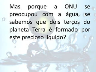 Mas porque a ONU se
preocupou com a água, se
sabemos que dois terços do
planeta Terra é formado por
este precioso líquido?
 