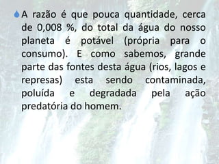 A razão é que pouca quantidade, cerca
de 0,008 %, do total da água do nosso
planeta é potável (própria para o
consumo). E como sabemos, grande
parte das fontes desta água (rios, lagos e
represas) esta sendo contaminada,
poluída e degradada pela ação
predatória do homem.
 