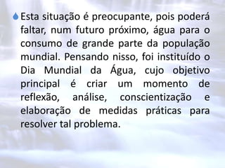 Esta situação é preocupante, pois poderá
faltar, num futuro próximo, água para o
consumo de grande parte da população
mundial. Pensando nisso, foi instituído o
Dia Mundial da Água, cujo objetivo
principal é criar um momento de
reflexão, análise, conscientização e
elaboração de medidas práticas para
resolver tal problema.
 