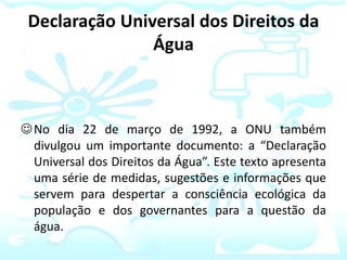 Declaração Universal dos Direitos da
Água
No dia 22 de março de 1992, a ONU também
divulgou um importante documento: a “Declaração
Universal dos Direitos da Água”. Este texto apresenta
uma série de medidas, sugestões e informações que
servem para despertar a consciência ecológica da
população e dos governantes para a questão da
água.
 