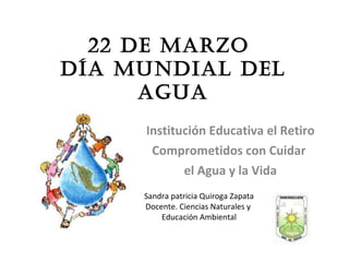 22 de Marzo  Día Mundial del Agua Institución Educativa el Retiro Comprometidos con Cuidar  el Agua y la Vida Sandra patricia Quiroga Zapata Docente. Ciencias Naturales y  Educación Ambiental 