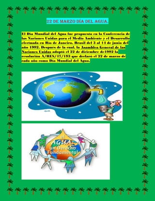 22 de marzo día del agua.
El Día Mundial del Agua fue propuesto en la Conferencia de
las Naciones Unidas para el Medio Ambiente y el Desarrollo
efectuada en Río de Janeiro, Brasil del 3 al 14 de junio del
año 1992. Después de la cual, la Asamblea General de las
Naciones Unidas adoptó el 22 de diciembre de1992 la
resolución A/RES/47/193 que declaró el 22 de marzo de
cada año como Día Mundial del Agua.
 