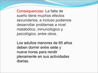 Consequencias: La falta de
sueño tiene muchos efectos
secundarios, e incluso podemos
desarrollar problemas a nivel
metabólico, inmunológico y
psicológico, entre otros.
Los adultos menores de 65 años
deben dormir entre siete y
nueve horas para rendir
plenamente en sus actividades
diarias.