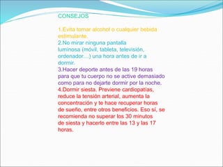 CONSEJOS
1.Evita tomar alcohol o cualquier bebida
estimulante.
2.No mirar ninguna pantalla
luminosa (móvil, tableta, televisión,
ordenador…) una hora antes de ir a
dormir.
3.Hacer deporte antes de las 19 horas
para que tu cuerpo no se active demasiado
como para no dejarte dormir por la noche.
4.Dormir siesta. Previene cardiopatías,
reduce la tensión arterial, aumenta la
concentración y te hace recuperar horas
de sueño, entre otros beneficios. Eso sí, se
recomienda no superar los 30 minutos
de siesta y hacerlo entre las 13 y las 17
horas.