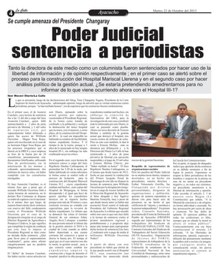 La Calle
La Calle

Ayacucho
Entretenimiento

Martes 22 de Octubre del 2013

Se cumple amenaza del Presidente Changaray

Poder Judicial
sentencia a periodistas
Tanto la directora de este medio como un columnista fueron sentenciados por hacer uso de la
libertad de información y de opinión respectivamente ; en el primer caso se alertó sobre el
proceso para la construcción del Hospital Mariscal Llerena y en el segundo caso por hacer
análisis político de la gestión actual. ¿Se estaría pretendiendo amedrentarnos para no
informar de lo que viene ocurriendo ahora con el Hospital III-1?
Iber Maravi Olarte/La Calle

L

o que se presumía, luego de las declaraciones del Abog. Tony Changaray Segura, Presidente de la Corte
Superior de Justicia de Ayacucho, adelantando opinión, luego de advertir que se venían sentencias contra
periodistas, porque “se han mellado honras”, era de esperarse que las sentencias fueran condenatorias.

En el primer caso, el de Asencio
Canchari, cuya lectura de sentencia
fue a las 12 del día a cargo del Juez
Asunción Canchari , quien falló
sentenciándolo a 2 años de pena
privativa de libertad, y 3 mil soles
de reparación civil, por
supuestamente haber difamado a
quien fue asesor de Wilfredo
Oscorima , Magno Sosa Rojas,
quien está involucrado en el caso de
su hermano Edgar Sosa Rojas, por
los procesos irregulares que se
dieron en la DREA y cuya empresa
se hizo de la buena pro de 24
consultorías, presuntamente con:
documentos falsificados, utilizando
files de profesionales sin la
autorización de los mismos y
cobrando aproximadamente dos
millones de nuevos soles, sin haber
cumplido con las consultorías
encargadas.
El Juez Asunción Canchari, es el
mismo Juez que a pesar que el
acusado Wilfredo Oscorima faltó a
varias lecturas de sentencia, no lo
declaro Reo Contumaz ni dispuso
su orden de captura a nivel nacional.
Es el mismo Juez que luego, de
manera benevolente dictó sentencia
con reserva del fallo condenatorio
contra el Presidente Wilfredo
Oscorima por el caso de la
designación irregular en el cargo de
Director Regional de Agricultura a
Pompeyo Córdova, lo que significa
que cumplidas la reglas de conducta
que este Juez le impuso al
Presidente Regional se dará como
no dictada dicha sentencia. ¡¡Qué
gran favor para el supuestamente
condenado!!, quien antes afirmó
categóricamente que no perdería
ninguna juicio.
El “delito” de Asencio Canchari,
fue haber escrito varios artículos en

este Diario, opinando sobre la
actual gestión, por supuesto,
cuestionaba al Presidente Regional,
de la forma como trataba de
confundir a la población y soslayar
la destrucción del único hospital
que tuvimos, con el anuncio, a corto
plazo, de la construcción del Hospital III-1, lo cual era imposible no
habiendo ni estudios de factibilidad,
menos expediente técnico. Y el
tiempo le da la razón, porque a 3
años de lo anunciado no hay ningún
hospital III-1; sin embargo ha sido
condenado un joven crítico.
En el segundo caso, cuya lectura de
sentencia estuvo a cargo del Juez
Rigoberto Dueñas Carhuapoma, al
promediar las 5.20 de la tarde, por
haber publicado en varias ediciones
la forma como se realizó todo el
proceso de licitación
para la
construcción del Hospital Mariscal
Llerena II-2 , cuyos expedientes
estaban mal hechos , eran copias del
Hospital de Moquegua, la forma
desesperada ( al igual que hoy) de
querer aprobar los expedientes
técnicos sin ni siquiera leerlos
porque eran más de 50 tomos y cuya
comisión revisora no contaba con
especialistas para la revisión de
dichos expedientes. Lo último que
se denunció fue cómo el Gerente
General de ese entonces Johny
Angulo, llevó 2 cheques a nombre
de una persona natural el último día
de la gestión anterior el 2010 a la
ciudad de Lima cuando se debió
haber depositado a una cuenta
corriente del consorcio a quien le
dieron la buena pro. El tiempo al
igual que en el caso anterior nos dio
la razón, la gestión actual , pese a
que conocía como estaban los
expedientes empezó la
construcción y luego de demoler el
hospital paralizó la obra porque los

expedientes estaban mal hechos; sin
embargo la comisión de
funcionarios del GRA, para la
investigación de este caso corroboró
todo lo informado por este Diario, lo
cual se presentó como prueba.
Ahora esa terca decisión de Ernesto
Molina y también de la gestión
actual que derruyó el hospital, nos
cuesta cientos de millones de soles.
Pero en este caso también, le dan la
razón a Ernesto Molina, ante su
denuncia por difamación y a la
Directora del Diario La Calle la han
sentenciado a 2 años de pena
privativa de libertad con ejecución
suspendida y el pago de 25 mil soles
a Ernesto Molina Chávez, por
“haber mellado su honor” . El Juez
Rigoberto Dueñas Carhuapoma, es
el mismo que desde marzo de 2013,
fecha en que asumió la conducción
del Primer Juzgado Penal de
Huamanga de este año no dispuso la
lectura de sentencia para Wilfredo
Oscorima por la designación irregular en el cargo de Asesor Jurídico de
la Dirección Regional de Ayacucho
al falso abogado y hoy fugitivo
Bautista Tomaylla, muy a pesar de
que desde meses antes ya había una
acusación fiscal contra el indicado
Presidente del Gobierno Regional
de Ayacucho. Lo último que sucedió
sobre este caso es que este Juez faltó
a la lectura de sentencia contra el
primer mandatario regional y
probablemente y a propósito deje
pasar más tiempo para reprogramar
dicha lectura de sentencia.Este Juez
¿Condenará solo a pago de multa al
millonario Wilfredo Oscorima
Nuñez?
A partir de ahora con este
precedente no habrá que alertar de
lo que pueda ocurrir con el Hospital
III-1, cuya construcción casi
inmediata fue anunciada desde

inicios de la gestión Oscorima.
Respaldo de representantes de
organizaciones sociales
Pero los pasillos del Poder Judicial
no se mantuvieron inertes, tampoco
desolados, en un hecho sin
precedentes, nuestra directora Esther Valenzuela Zorrilla, fue
flanqueada por diversas
personalidades, dirigentes de
organizaciones y población,
quienes de manera espontánea se
dieron cita para hacer acto de
presencia en un hecho al que
calificaron de “injusto, y mordaza a
la prensa independiente”. En primer
orden; Consuelo Saavedra,
presidenta del Frente de Defensa del
Pueblo de Ayacucho (FREDEPA
seguida por representantes de los
trabajadores del Sindicato de
EPSASA (SUTAPAA), CGTP, Edy
Camones Gonzales del Sindicato de
Trabajadores del Sector Educación
(SUTE-Ayacucho), Organización
de Jóvenes del FORJA,
representantes de trabajadores de la
UNSCH, estudiantes de la
Federación de estudiantes de la
Universidad Nacional de San
Cristóbal de Huamanga, entre otras
personalidades y radioescuchas de

la Casa de las Comunicaciones.
Por su parte, el equipo de abogados
indicó que apelarán dicha sentencia
en su debido momento a fin de
lograr la justicia. Esperamos se
respete la labor periodística de los
hombres y mujeres de la prensa en
aras de no sentar un precedente
negativo y, en todos sus extremos,
un precedente atentatorio a la
libertad de información y opinión.
Cabe recordar el artículo 2. 3 de
nuestra carta Magna (La
Constitución) que señala; “A la
libertad de conciencia y de religión,
en forma individual o asociada. No
hay persecución por razón de ideas
o creencias. No hay delito de
opinión. El ejercicio público de
todas las confesiones es libre,
siempre que no ofenda la moral ni
altere el orden público”.
Consecuentemente con esa línea
constitucional el articulo 2.4
refrenda; “A las libertades de
información, opinión, expresión y
difusión del pensamiento mediante
la palabra oral o escrita o la imagen,
por cualquier medio de
comunicación social, sin previa
autorización ni censura ni
impedimento algunos...”.

 