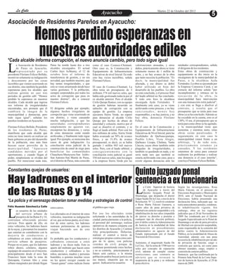 La Calle
La Calle

Martes 22 de Octubre del 2013

Ayacucho
Entretenimiento

Asociación de Residentes Pareños en Ayacucho:

Hemos perdido esperanzas en
nuestras autoridades ediles

*Cada alcalde informa corrupción, el nuevo anuncia cambio, pero todo sigue igual

L

a Asociación de Residentes
de Paras en Ayacucho,
representado por su
presidente Floriano Felices Bellido,
mostró no solamente su indignación
y descontento por las cosas
increíbles que vienen ocurriendo en
ese distrito, sino también ha perdido
esperanzas para los alcaldes que
realizan gestión en casi tres
periodos de gestión edil. “Hemos
perdido la esperanza en nuestros
alcaldes. Cada alcalde que ingresa
nos informa de irregularidades
encontradas, nos promete que él
cambiará la imagen de la
municipalidad y denunciaá; pero
todo sigue igual”, señalan los
pareños residentes en Ayacucho.
Floriano Felices Bellido, Presidente
de los residentes de Paras,
manifiesta que cada alcalde que
entra no tiene interés en realizar un
buen gobierno en pro del desarrollo
de la población, sino más bien
buscan sacar provecho de la
municipalidad. “Aparecen
candidatos movidos por el
oportunismo, y cuando llegan al
poder, simplemente se olvidan del
pueblo. Por mencionar nada más,

Paras ha tenido hasta dos a tres
alcaldes encargados. El actual
Carlos Jayo Achkaray, el 12 de
octubre hizo el informe de
transferencia de gestión, y no era
novedad, que también muestre, que
hay tantas irregularidades, y que
esto se viene arrastrando desde hace
varias gestiones. Y la población,
siempre sorprendidos por todos los
actos de corrupción que pasa en
nuestro distrito”, dio a conocer
Floriano Felices.
El dirigente señala por ejemplo,
algunos hechos irregulares de
corrupción que viene ocurriendo en
ese distrito, y viene causando
mucha indignación, y que las
autoridades correspondientes
simplemente no quieren ver,
encarpetan las denuncias, y varias
de estas denuncias están siendo
archivadas, y finalmente todo sigue
igual. Por ejemplo, se menciona dos
casos de gran indignación: La
conciliación extra judicial de la
construcción de canal de riego para
beneficiar las comunidades
Chauchura-Maraysera-San IsidroSan Antonio-San Martín de Paras,
en el distrito de Paras, más conocido

como el caso Cconecc-Chontani.
Otro caso es, la Construcción y
Equipamiento de Infraestructuras
Educativas de nivel Inicial. En todo
esto hay vicios increíbles, señala
Floriano Felices.
El caso de Cconocc-Chontani. La
obra tenia un presupuesto de 3
millones 574 mil nuevos soles, que
había sido gestionado todavía por el
ex alcalde anterior. Pero el alcalde
Cirilo Quispe Ramos, con su equipo
de gestión habrían incurrido en
unhecho de corrupción con su
equipo de gestión. La empresa
ejecutora Sierra Verde, no esperó
para denunciar al alcalde Cirilo
Quispe por hechos de abuso de
autoridad y colusión, motivo por el
cual se disuelve el contrato, y se
llegó al laudo arbitral. Pero con los
tres millones de soles, Sierra Verde
había avanzado un 58% de avance
físico, y un 51.8% de avance
presupuestal; es decir, ya se había
gastado 1 millón 843 mil nuevos
soles. Pero, con el laudo arbitral, y
consiguientemente con la
conciliación extra judicial se gastó
550 mil nuevos soles, más los pagos
a la empresa Sierra Verde por las

valorizaciones atrasadas, y otros
daños, prácticamente ahora se tiene
solamente menos de 1 millón de
soles, y no hay avance de la obra
que tanto necesita la población. “Es
decir, la municipalidad fue
afectada, y ese dinero se debió
haber utilizado en bien del
desarrollo de los pueblos. La obra
no está concluida, y el proceso final
del laudo arbitral no fue concluido.
Y todo esto hizo la alcaldesa
encargada Ayda Fernández. Y
finalmente este caso, ya se viene
archivando como proceso, y no hay
sancionados, menos hay
responsables, y no hay justicia, y no
hay obra, denuncia Floriano
Felices.
En el caso de la Construcción y
Equipamiento de Infraestructuras
Educativas de Nivel Inicial, para las
localidades de Qarhuaccpampa,
Pueblo Libre, Vista Alegre,
Qarhuacc Licapa, Chalana, Yanta
Llaccta, cuyas obras también están
plagadas de irregularidades, y
también va quedando en nada, y no
sería nada raro que también se
estaría archivando este caso, pese a
existir algunas denuncias ante las

entidades correspondientes, señala
el dirigente de los residentes.
Estas obras de construcción y
equipamiento se dio inicio en la
encargatura de la municipalidad de
Paras, a la alcaldesa Ayda
Fernández, La obra es ejecutada por
la Empresa Consorcio Caral, y un
extracto del informe señala “por
incumplimiento y retrasos en la
ejecución de la obra, la
municipalidad hace intervención
con una transacción extra judicial”,
y con esto se llega a disolver el
contrato, y resulta que el
presupuesto que se tenía para esas
obras ya se ha concluido. Además se
ha excedido en la cuenta, esto es al
130%. O sea, el presupuesto que se
tenía para estas obras se ha agotado,
y la municipalidad tiene que
aumentar, y mientras tanto, estas
obras están paralizadas. Y
seguramente en este caso la
municipalidad estará frente a un
arbitraje, “y de todo esto,
prácticamente estamos ya
cansados. Y los residentes
estaremos de cerca para conocer
realmente los problemas y realizar
una denuncia si el caso amerita”,
concluye Floriano Felices Bellido.

Quinto juzgado penal
Hay ladrones en el interior sentencia a ex funcionaria
Constantes quejas de usuarios:

L

de las Rutas 8 y 14
*La policía y el serenazgo deberían tomar medidas y estrategias de control
Félix Huamán Sánchez/La Calle

L

os usuarios de las unidades
del servicio urbano de
pasajeros de las Rutas 8 y 14,
continúan ofreciendo pésimo
servicio. Pero aparte de ello, en
estos vehículos, los ladrones hacen
de la suyas, y presumen los usuarios
que estarían en contubernio con la
mayoría de conductores y
cobradores en estos vehículos del
servicio urbano de pasajeros.
Porque no es justo, que los ladrones
roben dinero, celulares, algunos
equipajes de usuarios en el trayecto,
principalmente desde el arco San
Francisco hasta toda la zona de
Quicapata, Carmen Alto y zona
urbano marginales por donde llegan

estos carros.

al público que viaja.

Los afectados en el interior de estos
vehículos, muestran su indignación
al ver, que en horas punta, en el interior de estos carros, los ladrones
sustraen pertenencias de quienes
viajan haciendo uso de este
servicio.

Por eso los afectados están
solicitando a las autoridades de la
ciudad, particularmente a la policía,
al personal del serenazgo, realizar
operativos de manera conjunta con
los distritos de Ayacucho y Carmen
Alto principalmente. Deberían,
realizar el control a través de
estrategias propias contra estos amigos de lo ajeno, con policías
vestidos de civil; porque de
continuar permitiendo estos hechos
y no se controla, prácticamente el
futuro será caótico, o la misma
población podría buscar justicia con
sus manos, situación que no se
quiere . Indicaron los usuarios

Es probable que los conductores y
cobradores conozcan a estos
ladrones y no dicen nada. Esto es
aparte del maltrato que hacen estos
conductores y cobradores a los
niños, ancianos, madres y personas
humildes, a quienes muchas veces
no les quiere recoger cuando no
“tienen ganas” como indican frente

a Corte Superior de Justicia
de Ayacucho a través del
Quinto Juzgado Penal de
Huamanga, que despacha el doctor
Edgar Sauñe De la Cruz, a través de la
Resolución N° 12, resolvió condenar
a Rosa María Falconí Gamarra, a
cuatro años de pena privativa de
libertad con carácter suspendido y a la
inhabilitación de tres años (impedida
de ejercer su derecho a postular a
cualquier tipo de elección política),
por el delito contra la Administración
de Justicia en la modalidad de falsa
declaración en procedimiento
administrativo en agravio de del
Estado representado por el Jurado
Nacional de Elecciones.
Asimismo, el magistrado Sauñe De
La Cruz, fijó la suma de 3700 nuevos
soles por concepto de reparación
civil, además de cumplir ciertas
restricciones; caso contrario se
advierte que se revocará la
suspensión de la pena y se ordenará
pena efectiva.

Según las investigaciones, Rosa
María Falconí, en el proceso de
Elecciones Regionales y Municipales
2010, ante el Jurado Nacional de
Elecciones, habría presentado una
declaración falsa, indicando que no
tenía antecedentes penales, condenas,
ni inhabilitación vigente. Sin
embargo, obra en los registros
judiciales que el 20 de Noviembre de
2009 fue condenada por el Quinto
Juzgado Especializado en lo Penal de
Huamanga a un año de pena privativa
de libertad con ejecución suspendida,
como responsable de la comisión del
delito contra la Administración
Pública, en la modalidad de Abuso de
Autoridad, además con una pena
accesoria de inhabilitación por un año
de privación de función, cargo o
comisión que ejercía, así como para
obtener mandato, cargo, empleo o
comisión de carácter público.
Sentencia que fue confirmada por la
Primera Sala Penal de la Corte Superior de Justicia de Ayacucho, el 29 de
marzo de 2009.

 