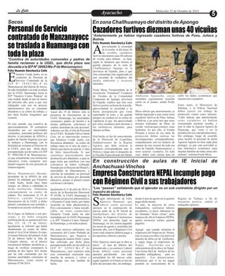 LLaa CCaalllele EntAreyetatecnuicmhioiento Miércoles 22 de Octubre de 2014 
Socos En zona Challhuamayo del distrito de Apongo 
Cazadores furtivos diezman unas 40 vicuñas 
*Anteriormente ya habían ingresado cazadores furtivos de Puno, Juliaca y 
Bolivia 
provechando la oscuridad 
de la noche, el día lunes 20 
de octubre, cazadores Afurtivos diezmaron unas 40 cabezas 
de vicuña, para obtener su lana, 
según la denuncia que hiciera el 
guarda parques, de la zona de 
Challhuamayo Apongo en la 
provincia de Fajardo, pese a que 
esta comunidad está organizada en 
una sociedad de cuidadores del 
medio ambiente y recursos 
naturales. 
Fredy Meza, Vicepresidente de la 
Asociación “Enmanuel” Criadores 
de Vicuñas de la Comunidad 
Campesina de Apongo, provincia 
de Fajardo, explicó que esta caza 
furtiva ocurrió en horas de la noche, 
aprovechando la oscuridad y la 
fuerte precipitación que venía 
soportando la zona, y los guarda 
parques no estaban en su centro de 
vigilancia, lo que fue aprovechado 
por estos cazadores para diezmar a 
los inofensivos animales, para 
obtener su fibra. 
Este hecho ya fue de conocimiento 
de la Dirección de Camélidos 
Sudamericanos de la Región 
Agraria, que debe realizar la 
denuncia correspondiente ante la 
Policía y luego ante el despacho de 
la Fiscalía Especializada del Medio 
sufrir los daños económicos que 
causan estos cazadores. 
Entre tanto, el Ministerio de 
Defensa, y la Policía Nacional 
deben ejercer ese trabajo de 
protección contra estos intrusos. 
“Cabe indicar, que anteriormente 
es tos cazadores ya habían 
exterminado nuestras vicuñas, y 
esto lo sabe la Agencia Agraria de 
Huancapi, que viene a ser la 
jurisdicción a la cual pertenecemos. 
Sin embargo, luego de ocurrido 
estos hechos el personal de dicha 
Agencia Agraria no hizo nada para 
proteger, ya que esta actividad es 
una alternativa económica para 
muchas familias de todas zonas alto 
andinas”, informó Fredy Meza. 
Ambiente Ayacucho, cuyas 
entidades seguramente tomarán 
cartas en el asunto, señaló Fredy 
Meza. 
Meza afirmó que anteriormente ya 
habían ingresado a esas zonas estos 
cazadores furtivos de Puno, Juliaca 
y Bolivia, y no sería raro que estos 
mismos traficantes de fibras de 
vicuña vuelvan para cometer estas 
fechorías. Es por ello, el Estado 
Peruano a través de sus entes de 
protección deben realizar las 
investigaciones correspondientes, 
conjuntamente con los titulares de 
manejo de este recurso de toda esa 
zona de Fajardo, Huancasancos, y 
otros sectores vicuñeros. En todo 
caso, deben estar alertas para no 
Empresa Constructora NEPAL incumple pago 
con Régimen Civil a sus trabajadores 
Personal de Servicio 
contratado de Manzanayocc 
se traslada a Huamanga con 
toda la plaza 
*Comitiva de autoridades comunales y padres de 
familia reclaman a la UGEL, que dicha plaza sea 
devuelta a la IEP Nº 38982/Mx-P de Manzanayocc 
leuterio Conde Jaulis, en su 
condición de Personal de 
Servicio Contratado de la EI E P N º 3 8 9 8 2 /Mx - P d e 
Manzanayocc del distrito de Socos, 
ha sido trasladado con toda su plaza 
por la UGEL Huamanga, hacia la 
IEP “Gustavo Castro Pantoja” de 
esta ciudad, desde el mes de marzo 
del presente año, pese a que este 
trabajador está con un proceso 
administrativo por su constante 
abandono a su centro de trabajo, y 
por otros hechos irregulares que 
cometió. 
En este sentido, una comitiva de 
aproximadamente 20 comuneros 
integrados por sus autoridades 
comunales, autoridad políticas del 
distrito, el presidente de APAFA y 
padres de familia llegaron ayer por 
la mañana a Huamanga, con la 
finalidad de reclamar al Director de 
la UGEL, para que dicha plaza 
presupuestada sea devuelta a la IEP 
Nº 38982/Mx-P de Manzanayocc, 
ya que actualmente esta institución 
educativa como cualquier otro 
plantel requiere de este personal de 
manera urgente. 
Mario Huamancusi Quispe, 
presidente de la APAFA de este 
plantel, ha señalado que Eleuterio 
Conde Jaulis, desde hace buen 
tiempo, no labora a cabalidad en 
dicha institución. Abandona 
constantemente su centro de 
trabajo. Por mencionar el 19 de 
f e b r e r o , c u a n d o l l e g a r o n 
funcionarios de la UGEL a dicho 
plantel, constataron esta realidad, y 
levantaron un acta de verificación. 
En el lugar, no hallaron a este per-sonal, 
y no hubo ninguna 
justificación de su ausencia por tres 
días (13, 14, 15 de enero). 
Igualmente se informó que había 
abandonado su centro de labor, 
desde el 16 al 24 de febrero. Es más, 
el mismo Director del plantel, el día 
24 de febrero halló la Sala de 
Cómputo abierta, en el interior 
encontraron bebidas alcohólicas, y 
luego de verificar constataron la 
pérdida de dos laptos XO, hecho 
que ha sido constatado por las 
mismas autoridades comunales de 
Manzanayocc, como consta el 
Informe Nº 08-2014. 
Aquel día 19 de febrero ante la 
presencia de funcionarios de la 
UGEL Huamanga, las autoridades 
comunales, padres de familia y la 
misma población, solicitaron el 
cambio inmediato de este personal. 
Además, ese día, el Jefe de Personal 
de la UGEL Rolando Gálvez Santa 
Cruz, en su intervención sostuvo 
que Eleuterio Conde Jaulis, con 
frecuencia abandonó su centro de 
trabajo tanto en el mes de enero y 
febrero que hacía un total de 12 días 
de falta injustificada, lo que 
constituye prácticamente una 
destitución por abandono, y para su 
pago tenía que justificar con una 
constancia de haber trabajado 
firmado por el Director del Plantel y 
autoridades de Manzanayocc, y 
solicitar de inmediato un personal 
de servicio de afuera por demanda 
educativa, porque el plantel cuenta 
con bienes valorados. 
Igualmente el 31 de julio de 2014, a 
través de la Resolución Directoral 
Nº 03286, la UGEL Huamanga le 
instauran un proceso administrativo 
a Eleuterio Conde Jaulis, por haber 
incurrido en falta administrativa. 
Pero curiosamente y hasta inexpli-cable, 
en estas condiciones 
Eleuterio Conde Jaulis ha sido 
trasladado por la UGEL Huamanga 
a la IEP “Gustavo Castro Pantoja” 
de Huamanga, y con toda su plaza. 
Por estos motivos suficientes, los 
comuneros del Centro Poblado de 
Manzanayocc, que llegaron a 
Huamanga de manera firme y justa, 
han solicitado que dicha plaza 
presupuestada debe ser devuelta a la 
I E P N º 3 8 9 8 2 /Mx - P d e 
Manzanayocc, caso contrario toda 
esta comunidad realizarán una 
marcha de protesta y volver a 
Huamanga con esta medida de 
lucha. 
En construcción de aulas de IE Inicial de 
Anchachuasi-Vinchos 
*Los “pasean” señalando que el ejecutor es un sub contratista dirigido por un 
maestro de obras 
egún información de Félix 
Aparicio Huamaní, que 
l aboró como pe r sona l Soperario en la construcción de 
nuevas aulas de la IE Inicial de 
Anchachuasi del distrito de 
Vinchos, la Empresa Constructora 
NEPAL con domicilio legal en 
Huamanga, no les estaría pagando 
los meses de agosto y setiembre del 
presente año, con el Régimen Civil 
como toda empresa debería pagar a 
los operarios, obreros y peones. 
Félix Aparicio, narra que la obra se 
inició el mes de febrero del 
presente año, y ya concluyó. Laboró 
desde febrero como personal 
operario percibiendo con toda 
normalidad los 60 nuevos soles 
según régimen civil hasta el mes de 
julio del presente año; sin embargo, 
Región de Trabajo, a fin de 
encontrar justicia, señaló el 
trabajador operario. 
desde el mes de agosto no le quieren 
pagar dicho monto. 
Es más, la mayoría de estos 
trabajadores, realizaron labores 
excedentes, es decir, laboraron en 
las llamadas “horas extras”, pero 
tampoco de ello la Empresa NEPAL 
quiere reconocer, menos quieren 
pagarles. 
Agregó que cuando reclaman al 
empresario del Nepal un tal Néstor, 
éste se enoja con ellos y los deriva al 
maestro de obras un tal Guillermo, 
y según alega el empresario de 
Nepa l , Gui l l e rmo e r a e l 
subcontratista de la obra y no Nepal. 
Una forma fácil de burlarse de los 
humildes trabajadores, para no 
pagarles . Los denunciantes, 
advirtieron que si no les pagan 
pondrán en conocimiento de la 
Félix Huamán Sánchez/La Calle 
Félix Huamán Sánchez/La Calle 
Félix Huamán Sánchez/La Calle 
 