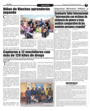 LLaa CCaalllele EntAreytaecnuicmhioento Miércoles 22 de Octubre de 2014 
Niños de Vinchos aprenderán 
jugando 
uarentaitrés familias de 
Occollo, en el distrito de 
Vinchos, recibieron mate- Cr 
ial educativo de estimulación 
temprana para que los niños de la 
comunidad menores de tres años 
inicien un proceso de aprendizaje 
lúdico con la participación de sus 
padres. 
Los materiales fueron donados por 
PERU LNG en el marco de su 
alianza con el programa Cuna Más, 
del Ministerio de Desarrollo e 
I n c l u s i ó n S o c i a l , c u y a s 
facilitadoras también recibieron 
productos educativos para el 
desarrollo de sus actividades. 
“En las próximas semanas, otras 
400 familias y facilitadoras de Cuna 
Más en el distrito de Vinchos 
recibirán el material educativo”, 
informó Isabel Casas, gerente de 
Inversión Social de PERU LNG. 
Dora Ruiz, asesora educativa de 
Cuna Más, destacó la alianza con 
g e r e n t e d e R e l a c i o n e s 
Comunitarias de PERU LNG, 
reiteró la apuesta de la empresa por 
la niñez y por las alianzas con el 
Estado. “La alianza con el Estado 
multiplica el alcance de los recursos 
pe rmi t i éndonos una mayor 
cobertura”, señaló. 
PERU LNG señalando que “la 
participación del sector privado nos 
permite llevar oportunidades de 
desarrollo sobre todo a las zonas 
rurales o andinas donde a veces al 
Estado se le hace difícil llegar”. 
Por su parte, Alberto Sommaruga, 
Capturan a 12 mochileros con 
más de 120 kilos de droga 
Organizan Ministerio Público y 
Asociación Internacional de Juristas 
Seminario Taller Internacional 
“Intervención con víctimas de 
violencia de género y trata: 
análisis comparativo de los 
modelos peruano y español” 
La intervención policial se produjo cuando los mochileros descansaban en una 
choza luego de una caminata de más de 36 horas. 
Con la finalidad de brindar mayores luces, en torno a 
uno de los problemas más 
graves del siglo XXI, como es, la tra-ta 
de personas, y la violencia de 
género, el Ministerio Público, en 
coordinación con la Asociación 
Internacional de Juristas – Inter 
Iuris, viene programando un Semi-nario 
Taller Internacional denomi-nado: 
“Intervención con Víctimas 
de Violencia de Género y Trata: Aná-lisis 
Comparativo de los Modelos 
Peruano y Español”, con la partici-pación 
de renombrados expositores 
de la ciudad de Sevilla – España. 
El “Informe Mundial sobre Trata de 
Personas” de 2012, de la Oficina de 
Naciones Unidas, señala que entre 
el 2007 y 2010, las mujeres repre-sentaron 
entre el 55% y 60% del 
total de víctimas; en este mismo 
período el número de niñas afecta-das 
aumentó entre un 15% y 20%. 
En el Perú, según datos de la oficina 
del Observatorio de Criminalidad 
del Ministerio Público, Lima tiene 
el primer lugar con mayor número 
de denuncias por este delito con 301 
casos, le sigue la región Loreto con 
211 denuncias. 
Así mismo, Moquegua (45), Huá-nuco 
(44), Ucayali (41), Callao 
(40), Ica (36), Ayacucho (35), La 
Libertad (32), Tacna (32), Lima 
Este (31), Tumbes (28), Áncash 
(26), Lambayeque (24), Cajamarca 
(20), Apurímac (20), Huaura (20), 
Cañete (7), Pasco (7), Huancavelica 
(5) y Santa (3). 
Este estudio detalla que el 79.6 % de 
las presuntas víctimas de trata de 
personas son mujeres y el 16.1 % 
son hombres, mientras que el 4.3 % 
restante se trata de casos donde no 
se cuenta información sobre el sexo 
de las víctimas. 
El 53 % de las denuncias tiene 
como víctimas a personas entre 13 y 
17 años de edad, el 17.8 % entre 18 y 
24 años y 6 por ciento entre 0 a 12 
años de edad. 
En cuanto a los presuntos autores de 
este delito, se registra que el 47.7 % 
son mujeres, el 40.6 % son hombres, 
mientras que el 11.8 % no han sido 
identificados. 
El 79 % de los presuntos autores de 
este delito son de nacionalidad 
peruana, mientras que el 1.5 % se 
distribuyen entre las nacionalidades 
colombiana, boliviana, china, chile-na, 
italiana, rusa, cubana, ecuatoria-na, 
estadounidense, entre otros. 
El referido evento académico se rea-lizará 
los días jueves 23 y viernes 24 
de octubre del presente año, a partir 
de las 3:30 a 9:00 pm en el Auditorio 
del Ministerio Público de Ayacu-cho, 
ubicado en el AA.HH Ñawin-puquio 
Mz O Lte 11, el mismo que 
está dirigido a los Fiscales, Jueces, 
Policía Nacional e integrantes de 
los Centros de Emergencia Mujer, 
quienes podrán dilucidar y conocer 
más sobre el tema abordado. 
TFuente: RPP 
ras un trabajo de inteligencia 
y seguimiento, efectivos del 
Departamento de Operacio- n e s T á c t i c a s An t i d r o g a s 
(DEPOTAD) de Huamanga (región 
Ayacucho), al mando del coman-dante 
Óscar Castillo, capturaron a 
12 cargadores de droga conocidos 
como los “mochileros”, en poseción 
de más de 120 kilos de la ilegal mer-cadería. 
La intervención policial se produjo 
en la localidad de Cusicanchi, dis-trito 
de Tambo, en la provincia de La 
Mar, cuando los mochileros descan-saban 
en una choza luego de una 
caminata de más de 36 horas car-gando 
droga que en total pesaba 
más de 120 kilos. 
En la vivienda se halló 10 mochilas 
de yute y de tela conteniendo en su 
interior paquetes precintados de 
color beige tipo ladrillo, que en total 
sumaba 111 kilos de clorhidrato de 
cocaína y 17 kilos de pasta básica de 
cocaína. También se encontró 1 
Fusil Mauser, 46 municiones cali-bre 
7.65 y una granada de guerra 
tipo piña. 
Ellos fueron identificados como 
Walter Barrón Fernández (33), Yuri 
Chaucca Espinoza (24), Víctor 
llamarse Samuel Ñaupari Piña (40). 
Según la información policial, los 
mochileros eran procedentes de San-ta 
Rosa, valle de los ríos Apurímac 
Ene y Mantaro (VRAEM), se diri-gían 
hacia Huanta, utlizando cami-nos 
de herradura, resguardado por 
elementos armados que al momento 
de la intervención dispararon de 
cerros colindantes al lugar, contra 
las fuerzas del orden tratando de 
impedir la captura. 
Chaucca Espinoza (26), Alipio 
Yaguillo Arone (41), Moisés Nava-rro 
Aquise (43), Denis Percy Castro 
Gálvez (22), Filbert Auccapuclla 
Espinoza (39) y Nelson Palomino 
Baes (27). 
Asimismo, fueron puestos a dispo-sición 
del Ministerio Público, José 
Huaraca Espinoza (31), Fredy José 
Ccahuana Yupanqui (27), Andrey 
Rupert Soto Humareda (24) y otra 
persona sin documentos quien dijo 
IMPORTANTE 
LA TELEVISIÓN 
La televisión es un sistema para la transmisión y recepción de imágenes en 
movimiento y sonido a distancia que emplea un mecanismo de difusión. La 
transmisión puede ser efectuada por medio de ondas de radio, por redes de televisión 
por cable, televisión por satélite o IPTV, de los que existen en modalidades abierta y 
paga. El receptor de las señales es el televisor. 
La palabra «televisión» es un híbrido de la voz griega ô? ëå (tçle, «lejos») y la latina 
visiônem(acusativo de visiô «visión»). El término televisión se refiere a todos los 
aspectos de transmisión y programación de televisión. A veces se abrevia como TV. 
Este término fue utilizado por primera vez en 1900 por Constantin Perskyi en el 
Congreso Internacional de Electricidad de París (CIEP). 
La televisión es el medio de comunicación de masas por excelencia, de manera que 
lareflexión filosófica sobre ellos, se aplica a ésta. 
El Día Mundial de la Televisión se celebra el 21 de noviembre en conmemoración de la 
fecha en que se celebró en 1996 el primer Foro Mundial de Televisión en las Naciones 
Unidas. 
Los servicios de provisión de contenidos en la modalidad de Vídeo sobre Demanda y/o 
Internet Streaming no se clasifican como servicios de Televisión. La aparición de 
televisores que pueden conectarse a Internet en los últimos años de la primera década 
del siglo XXI, abre la posibilidad de la denominada Televisión inteligente en donde se 
mezclan y conjugan contenidos de la transmisión convencional (broadcast) con otros 
que llegan vía Internet. 
 