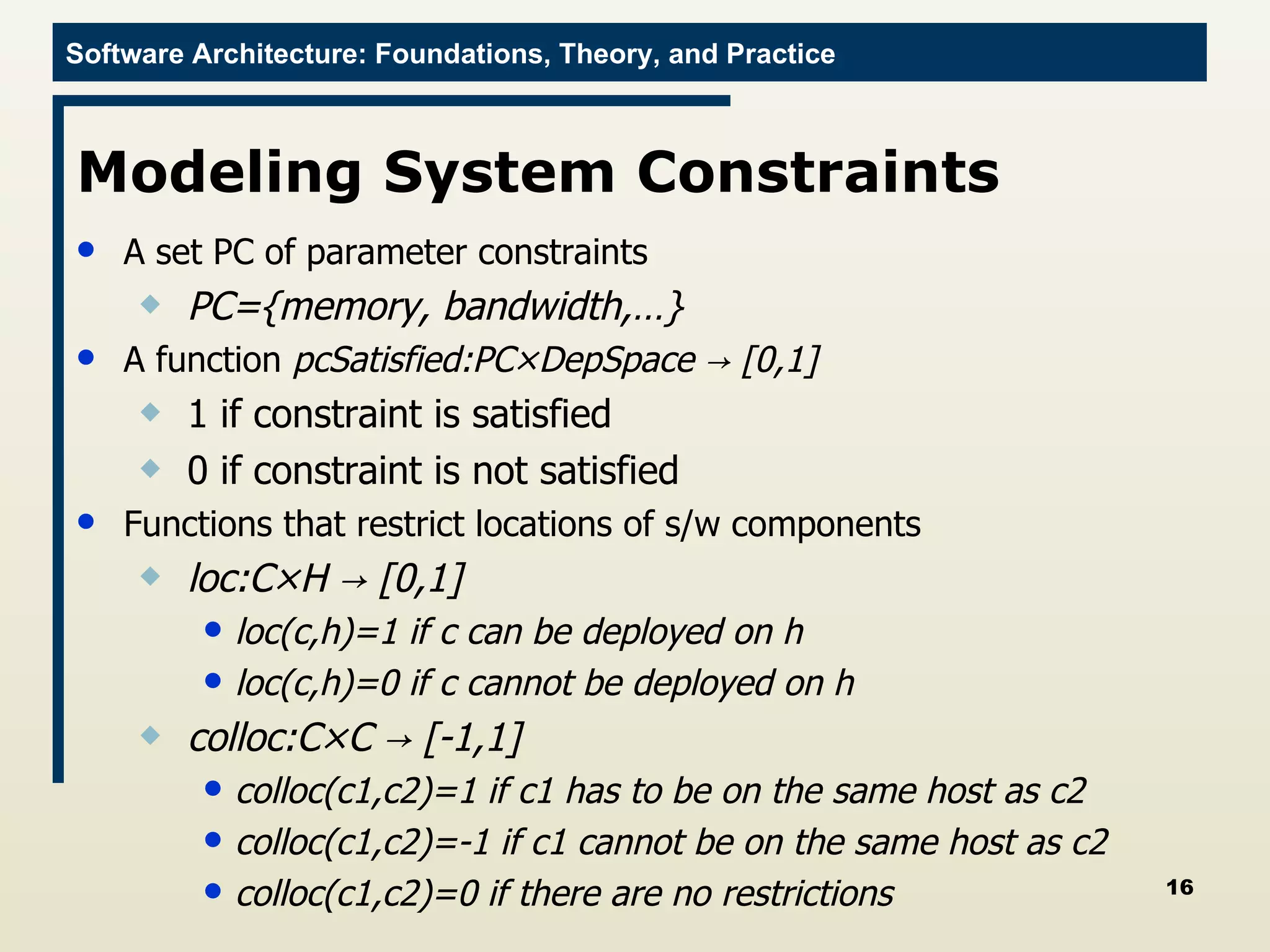 Modeling System Constraints A set PC of parameter constraints PC={memory, bandwidth,…} A function  pcSatisfied:PC × DepSpace  -> [0,1] 1 if constraint is satisfied 0 if constraint is not satisfied Functions that restrict locations of s/w components loc:C × H  -> [0,1] loc(c,h)=1 if c can be deployed on h loc(c,h)=0 if c cannot be deployed on h colloc:C× C  -> [-1,1] colloc(c1,c2)=1 if c1 has to be on the same host as c2 colloc(c1,c2)=-1 if c1 cannot be on the same host as c2 colloc(c1,c2)=0 if there are no restrictions 
