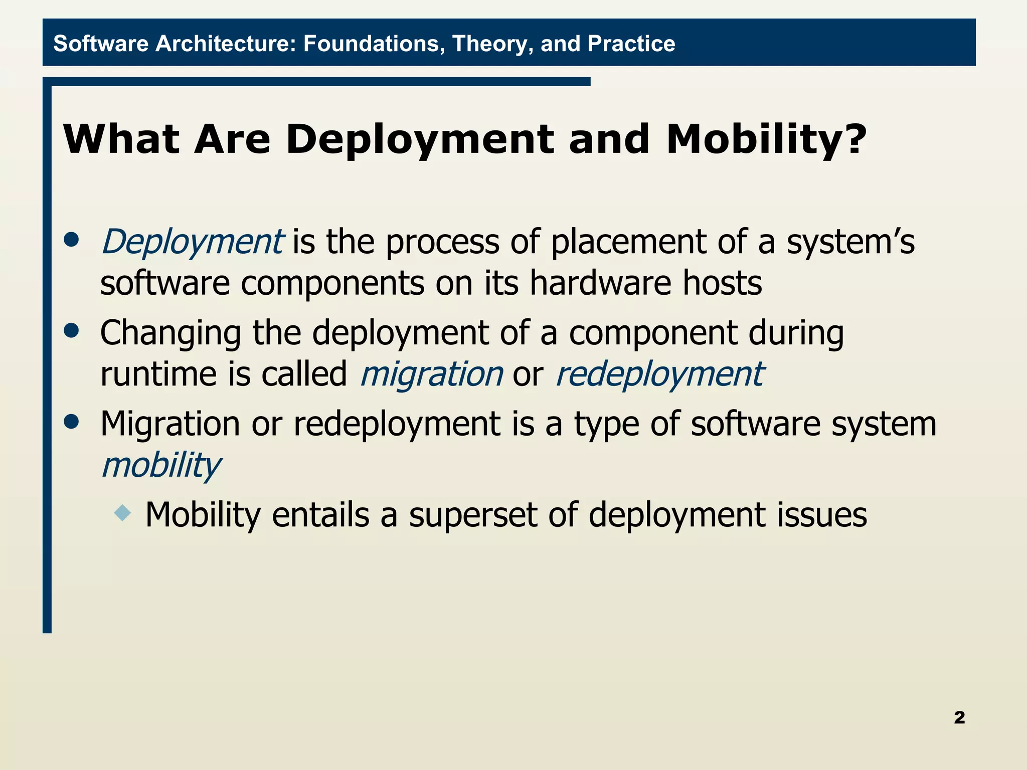 What Are Deployment and Mobility?  Deployment  is the process of placement of a system’s software components on its hardware hosts Changing the deployment of a component during runtime is called  migration   or  redeployment Migration or redeployment is a type of software system  mobility Mobility entails a superset of deployment issues 