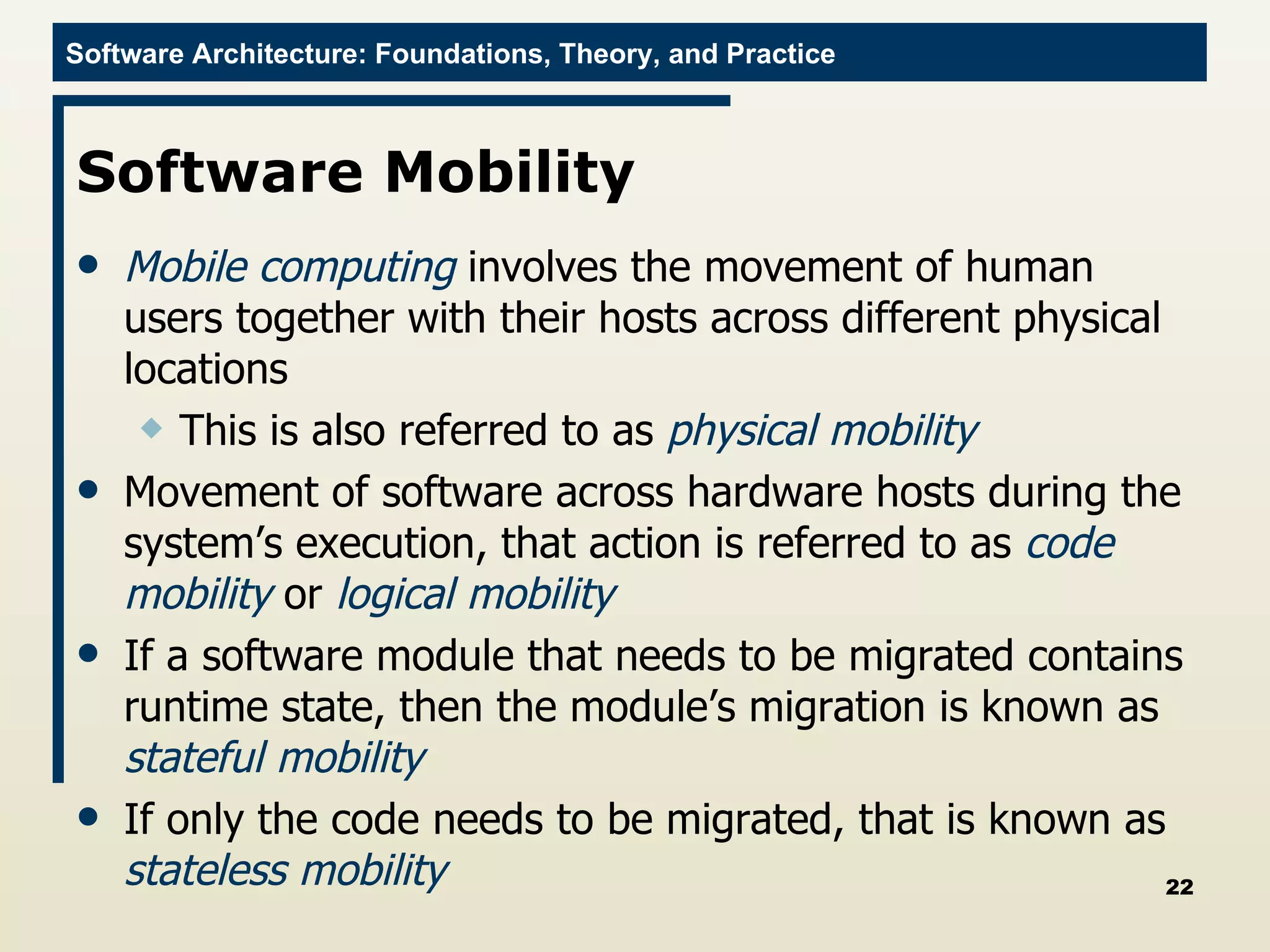 Software Mobility Mobile computing  involves the movement of human users together with their hosts across different physical locations This is also referred to as  physical mobility Movement of software across hardware hosts during the system’s execution, that action is referred to as  code mobility  or  logical mobility If a software module that needs to be migrated contains runtime state, then the module’s migration is known as  stateful mobility If only the code needs to be migrated, that is known as  stateless mobility 