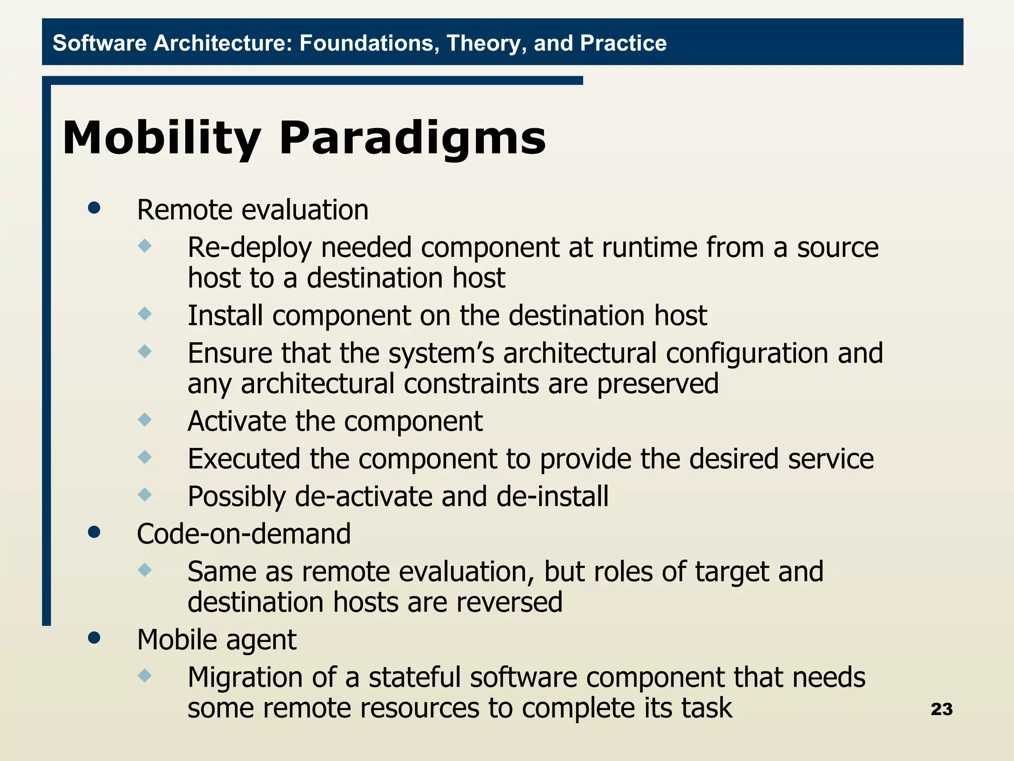 Mobility Paradigms Remote evaluation Re-deploy needed component at runtime from a source host to a destination host Install component on the destination host Ensure that the system’s architectural configuration and any architectural constraints are preserved Activate the component Executed the component to provide the desired service Possibly de-activate and de-install Code-on-demand Same as remote evaluation, but roles of target and destination hosts are reversed Mobile agent Migration of a stateful software component that needs some remote resources to complete its task 