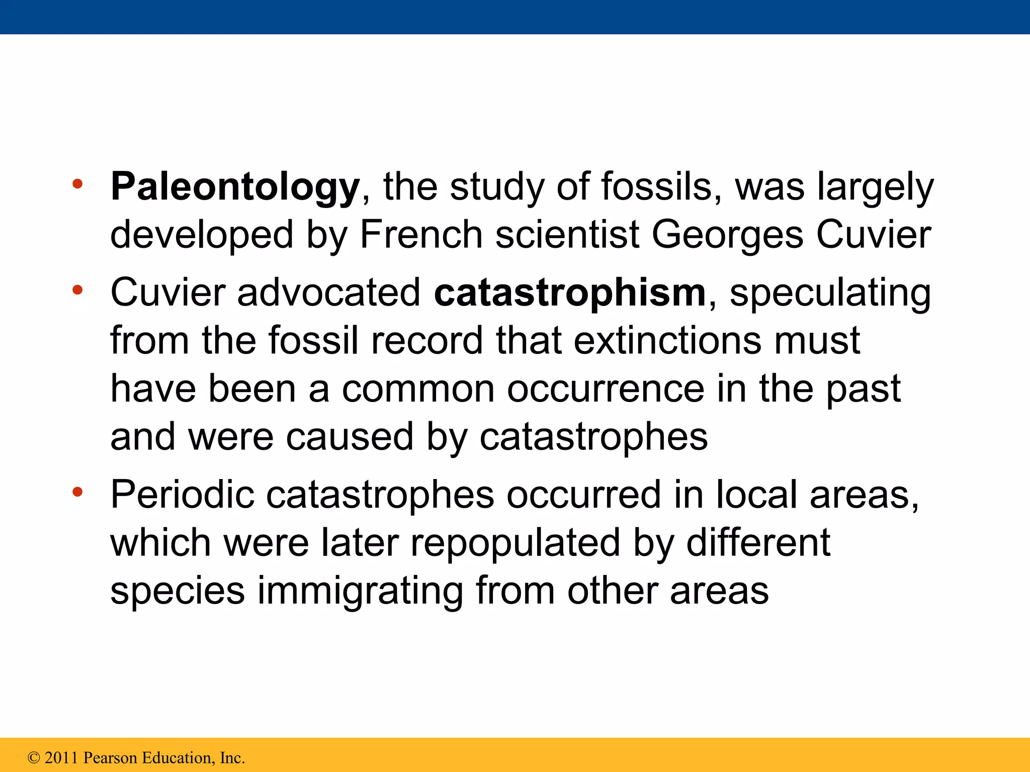 • Paleontology, the study of fossils, was largely
developed by French scientist Georges Cuvier
• Cuvier advocated catastrophism, speculating
from the fossil record that extinctions must
have been a common occurrence in the past
and were caused by catastrophes
• Periodic catastrophes occurred in local areas,
which were later repopulated by different
species immigrating from other areas
© 2011 Pearson Education, Inc.
 